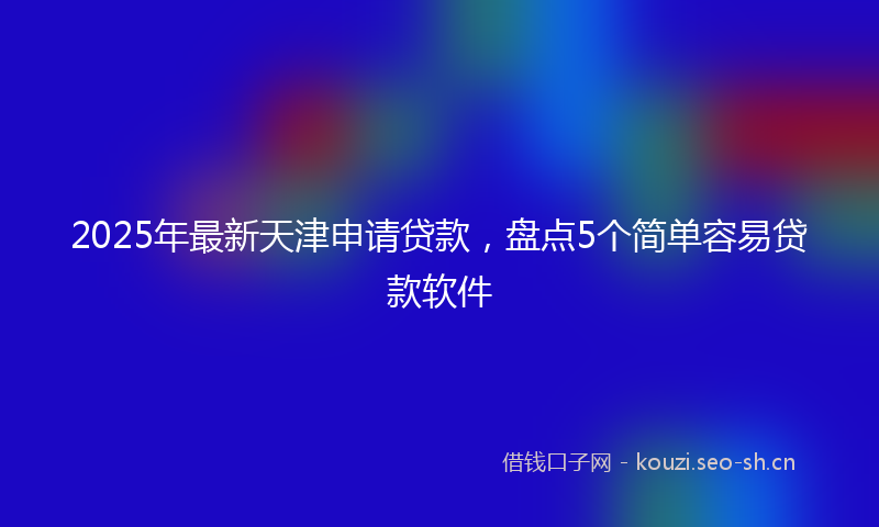 2025年最新天津申请贷款，盘点5个简单容易贷款软件