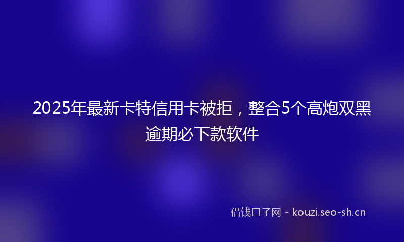 2025年最新卡特信用卡被拒，整合5个高炮双黑逾期必下款软件