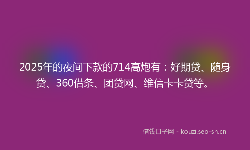 2025年的夜间下款的714高炮有：好期贷、随身贷、360借条、团贷网、维信卡卡贷等。