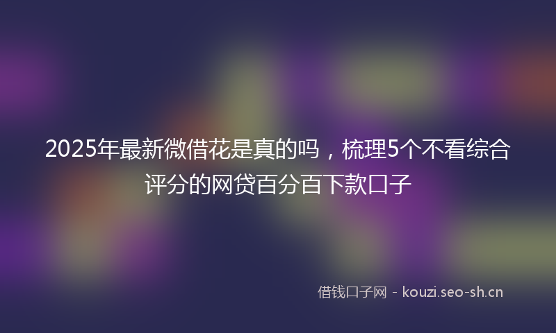 2025年最新微借花是真的吗，梳理5个不看综合评分的网贷百分百下款口子