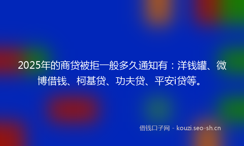 2025年的商贷被拒一般多久通知有：洋钱罐、微博借钱、柯基贷、功夫贷、平安i贷等。