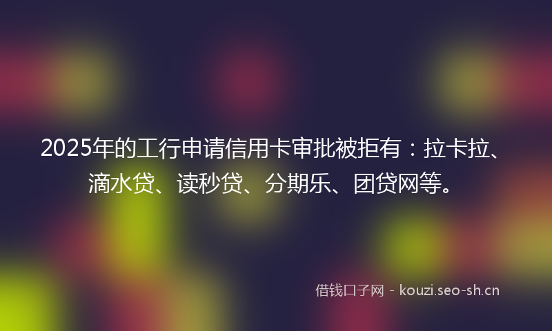 2025年的工行申请信用卡审批被拒有：拉卡拉、滴水贷、读秒贷、分期乐、团贷网等。
