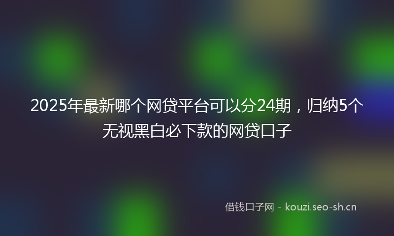 2025年最新哪个网贷平台可以分24期，归纳5个无视黑白必下款的网贷口子