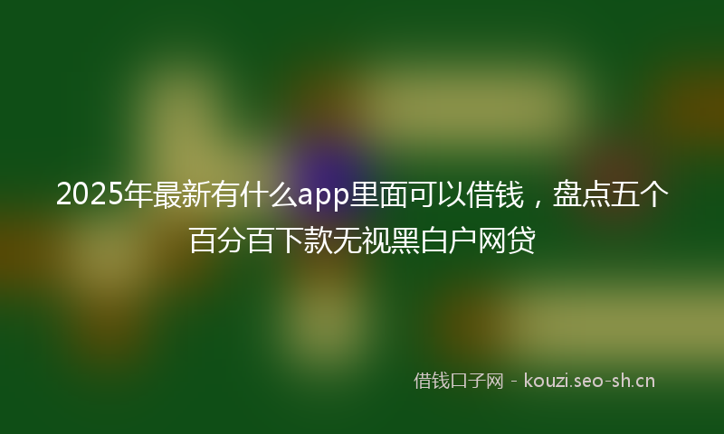 2025年最新有什么app里面可以借钱，盘点五个百分百下款无视黑白户网贷