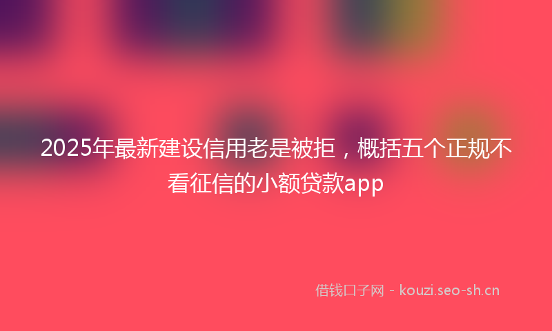 2025年最新建设信用老是被拒，概括五个正规不看征信的小额贷款app