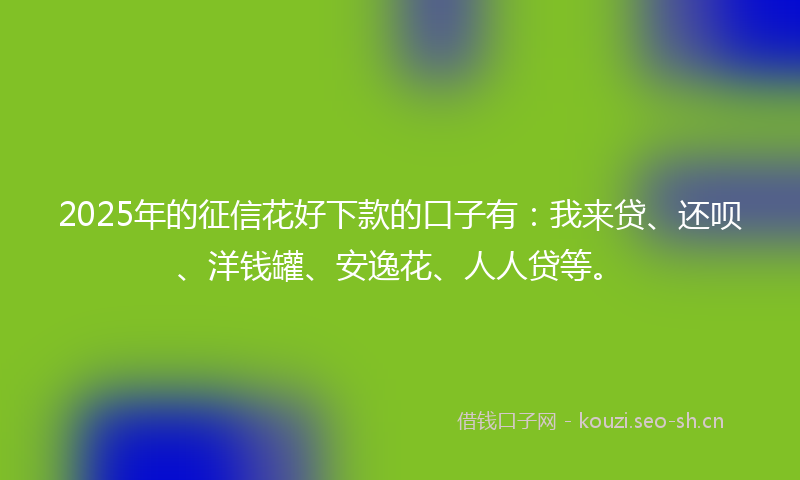 2025年的征信花好下款的口子有：我来贷、还呗、洋钱罐、安逸花、人人贷等。