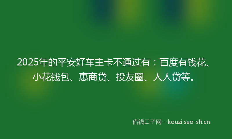2025年的平安好车主卡不通过有：百度有钱花、小花钱包、惠商贷、投友圈、人人贷等。