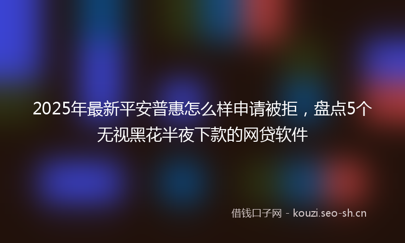 2025年最新平安普惠怎么样申请被拒，盘点5个无视黑花半夜下款的网贷软件