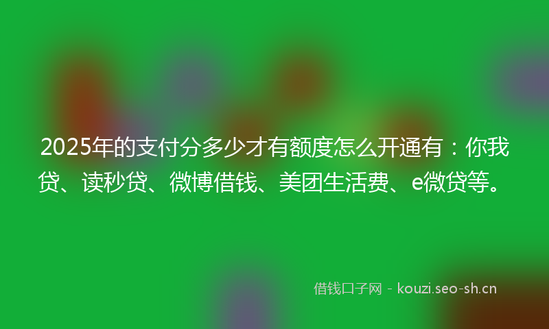 2025年的支付分多少才有额度怎么开通有：你我贷、读秒贷、微博借钱、美团生活费、e微贷等。