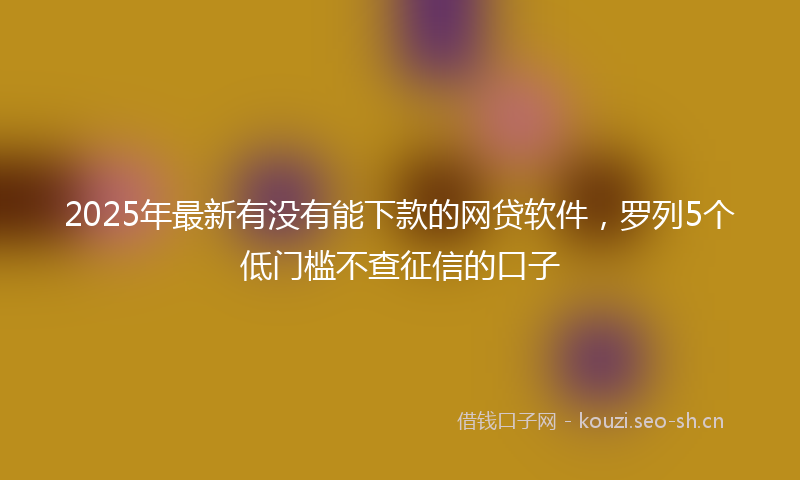 2025年最新有没有能下款的网贷软件，罗列5个低门槛不查征信的口子