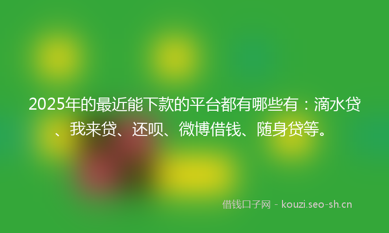 2025年的最近能下款的平台都有哪些有：滴水贷、我来贷、还呗、微博借钱、随身贷等。