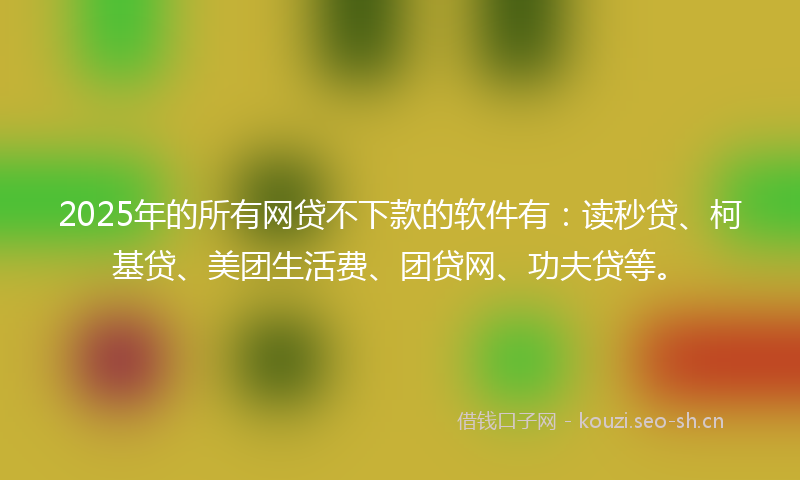 2025年的所有网贷不下款的软件有：读秒贷、柯基贷、美团生活费、团贷网、功夫贷等。