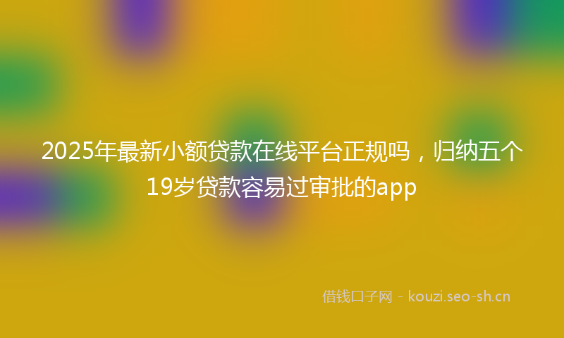 2025年最新小额贷款在线平台正规吗，归纳五个19岁贷款容易过审批的app