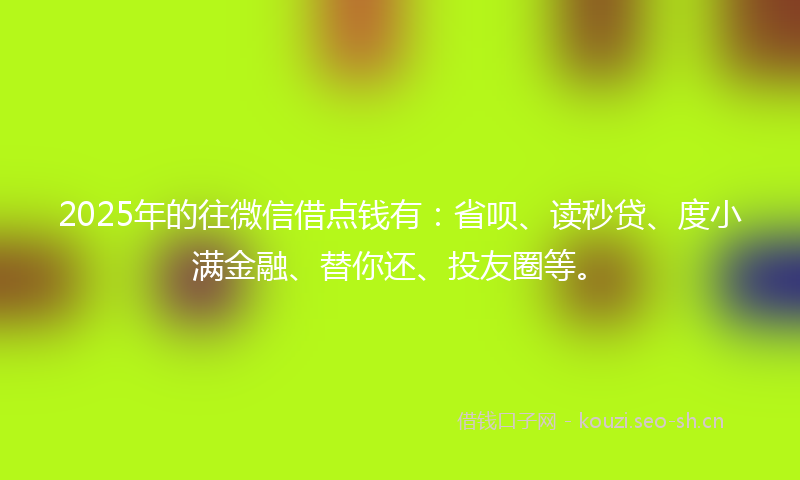 2025年的往微信借点钱有：省呗、读秒贷、度小满金融、替你还、投友圈等。