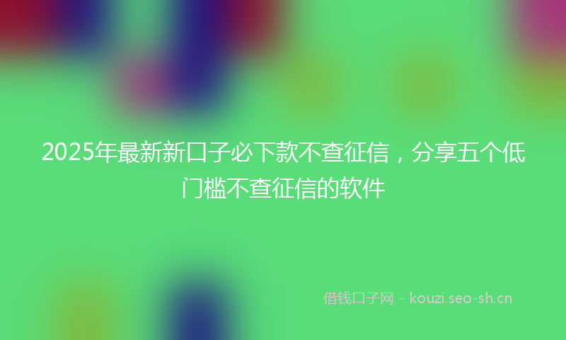 2025年最新新口子必下款不查征信，分享五个低门槛不查征信的软件