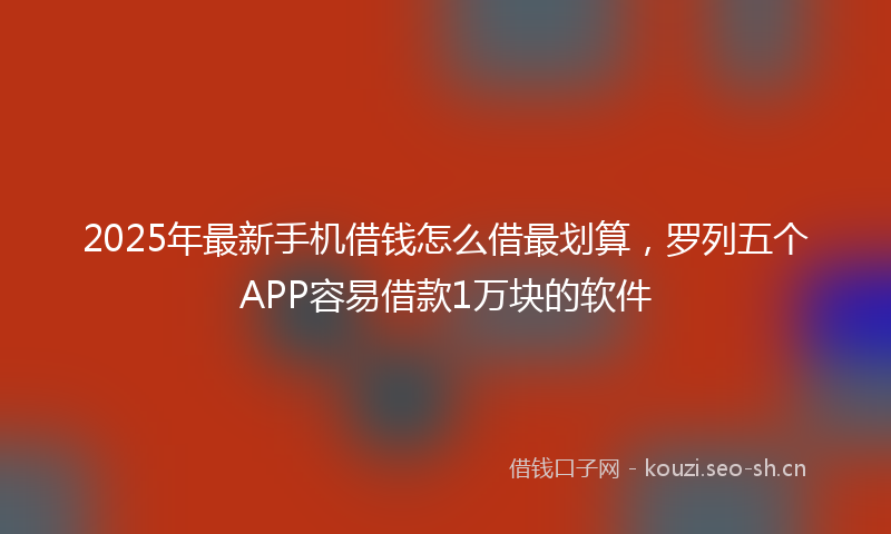 2025年最新手机借钱怎么借最划算，罗列五个APP容易借款1万块的软件