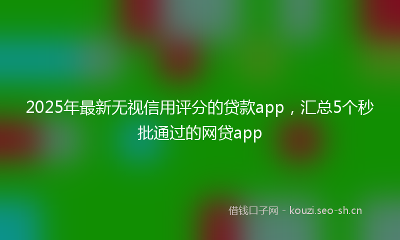 2025年最新无视信用评分的贷款app，汇总5个秒批通过的网贷app