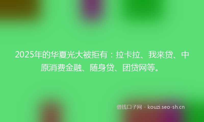 2025年的华夏光大被拒有：拉卡拉、我来贷、中原消费金融、随身贷、团贷网等。