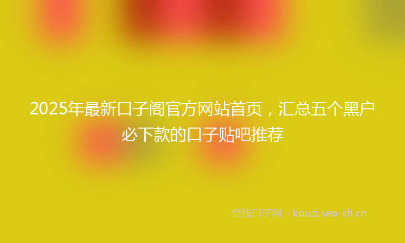 2025年最新口子阁官方网站首页，汇总五个黑户必下款的口子贴吧推荐