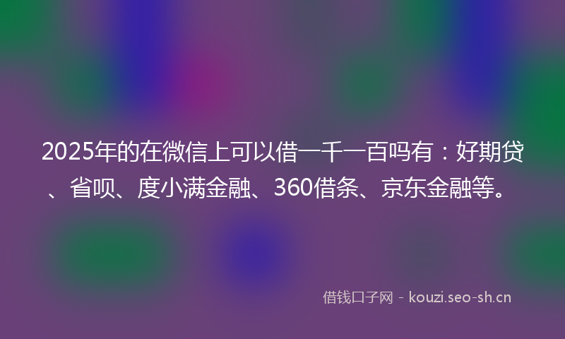 2025年的在微信上可以借一千一百吗有：好期贷、省呗、度小满金融、360借条、京东金融等。