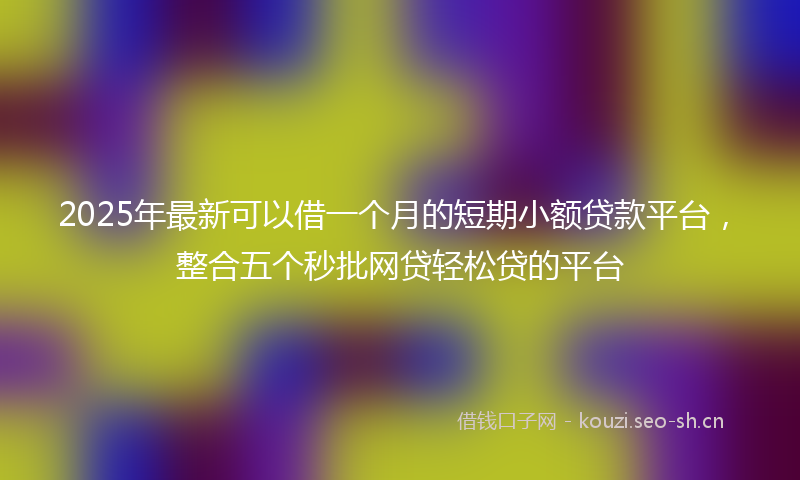 2025年最新可以借一个月的短期小额贷款平台，整合五个秒批网贷轻松贷的平台