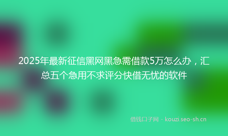 2025年最新征信黑网黑急需借款5万怎么办，汇总五个急用不求评分快借无忧的软件