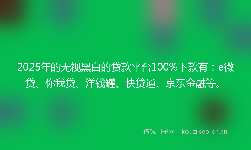 2025年的无视黑白的贷款平台100%下款有：e微贷、你我贷、洋钱罐、快贷通、京东金融等。