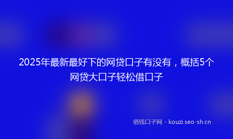 2025年最新最好下的网贷口子有没有，概括5个网贷大口子轻松借口子
