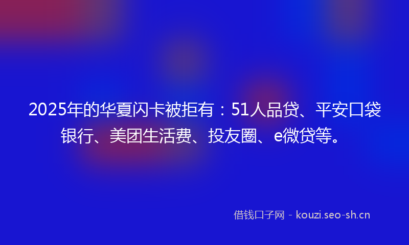2025年的华夏闪卡被拒有：51人品贷、平安口袋银行、美团生活费、投友圈、e微贷等。