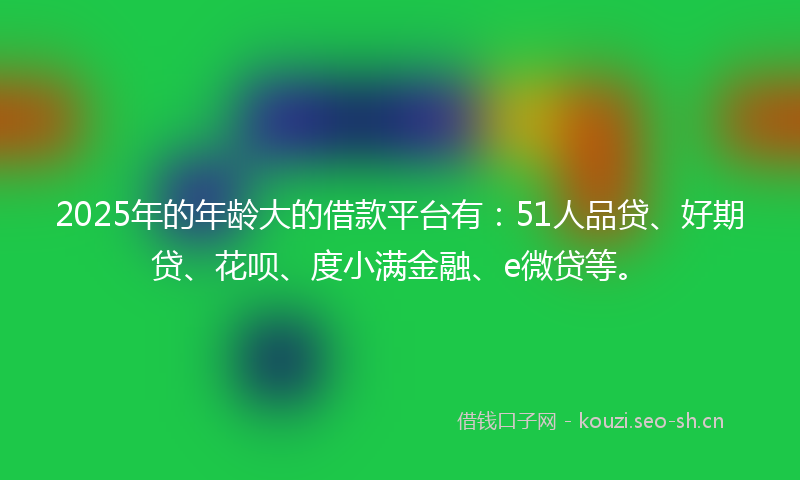2025年的年龄大的借款平台有：51人品贷、好期贷、花呗、度小满金融、e微贷等。