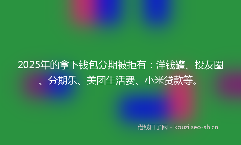 2025年的拿下钱包分期被拒有：洋钱罐、投友圈、分期乐、美团生活费、小米贷款等。