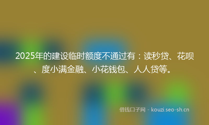 2025年的建设临时额度不通过有：读秒贷、花呗、度小满金融、小花钱包、人人贷等。