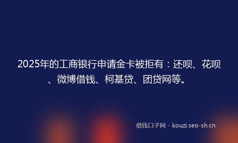 2025年的工商银行申请金卡被拒有：还呗、花呗、微博借钱、柯基贷、团贷网等。