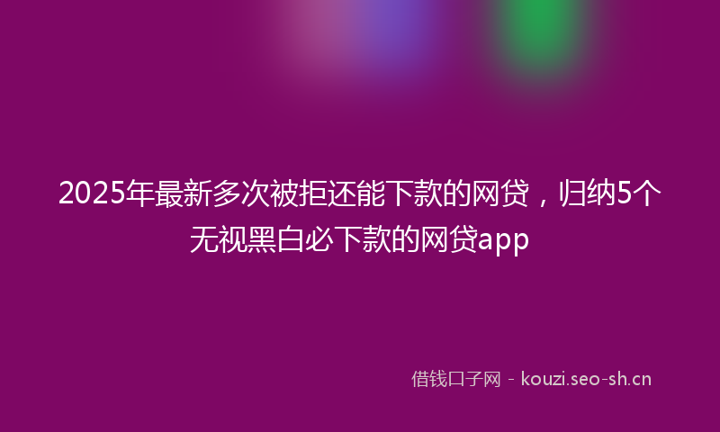 2025年最新多次被拒还能下款的网贷，归纳5个无视黑白必下款的网贷app