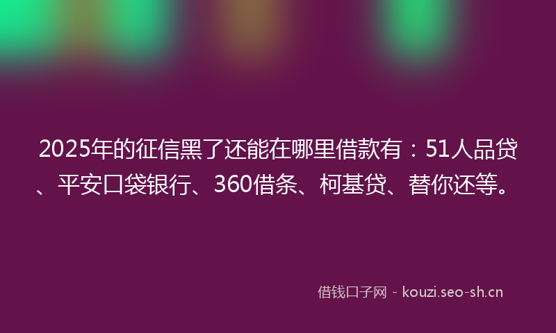 2025年的征信黑了还能在哪里借款有：51人品贷、平安口袋银行、360借条、柯基贷、替你还等。