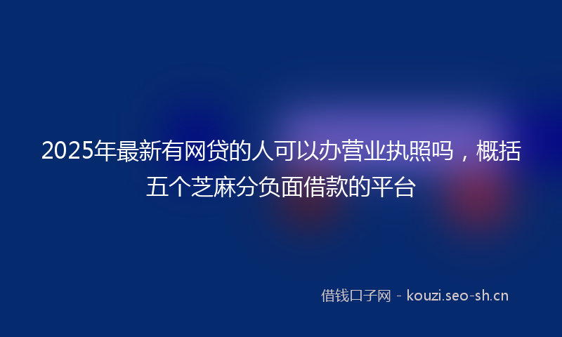 2025年最新有网贷的人可以办营业执照吗，概括五个芝麻分负面借款的平台