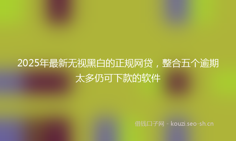 2025年最新无视黑白的正规网贷，整合五个逾期太多仍可下款的软件