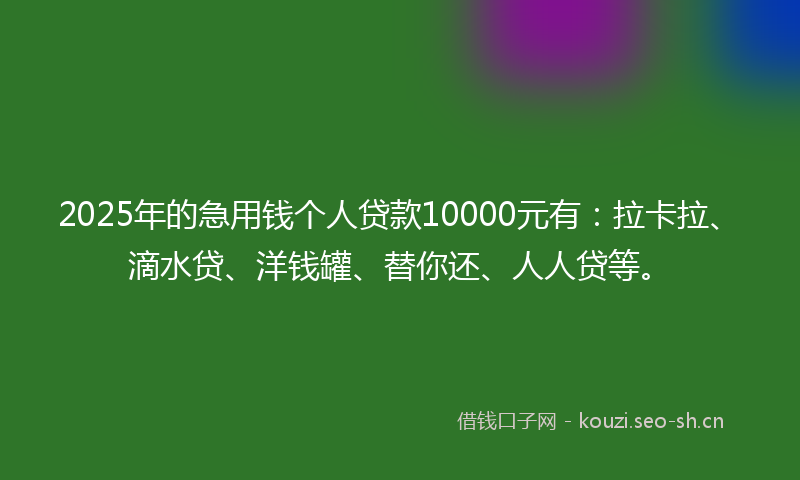 2025年的急用钱个人贷款10000元有：拉卡拉、滴水贷、洋钱罐、替你还、人人贷等。