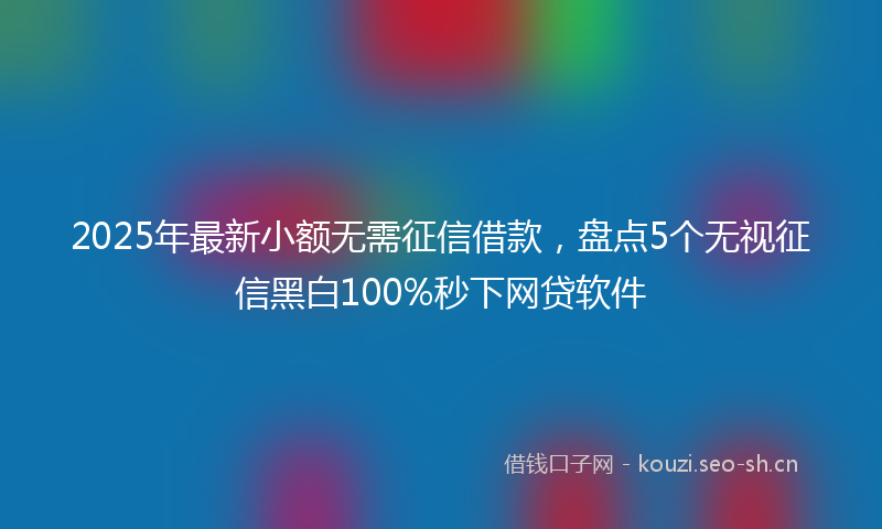 2025年最新小额无需征信借款，盘点5个无视征信黑白100%秒下网贷软件