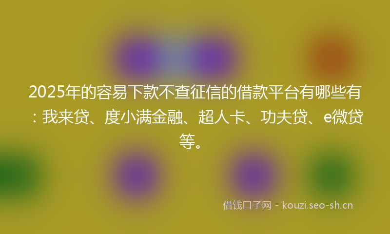 2025年的容易下款不查征信的借款平台有哪些有：我来贷、度小满金融、超人卡、功夫贷、e微贷等。