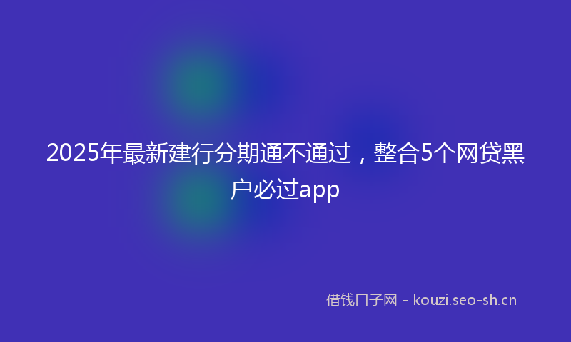 2025年最新建行分期通不通过，整合5个网贷黑户必过app