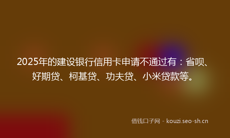 2025年的建设银行信用卡申请不通过有：省呗、好期贷、柯基贷、功夫贷、小米贷款等。