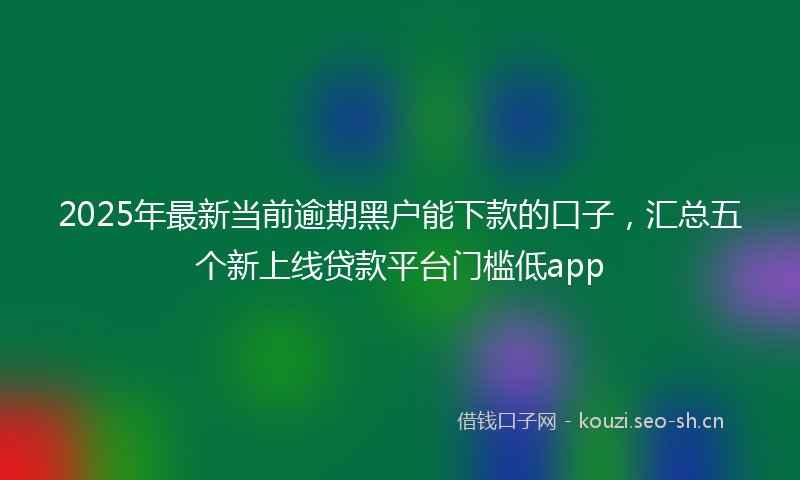 2025年最新当前逾期黑户能下款的口子，汇总五个新上线贷款平台门槛低app