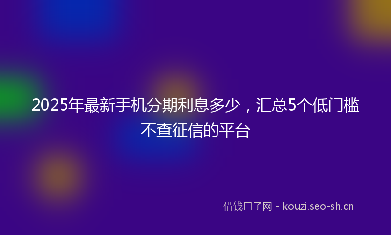 2025年最新手机分期利息多少，汇总5个低门槛不查征信的平台
