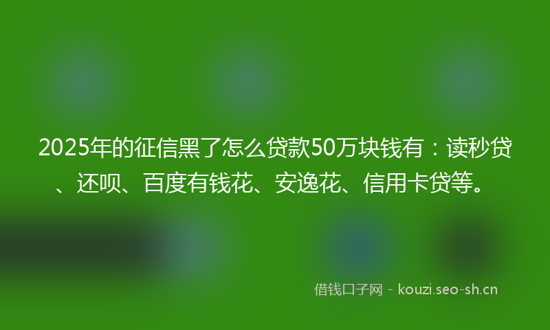 2025年的征信黑了怎么贷款50万块钱有：读秒贷、还呗、百度有钱花、安逸花、信用卡贷等。