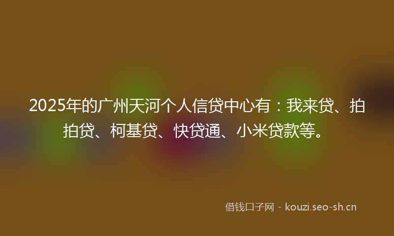 2025年的广州天河个人信贷中心有：我来贷、拍拍贷、柯基贷、快贷通、小米贷款等。