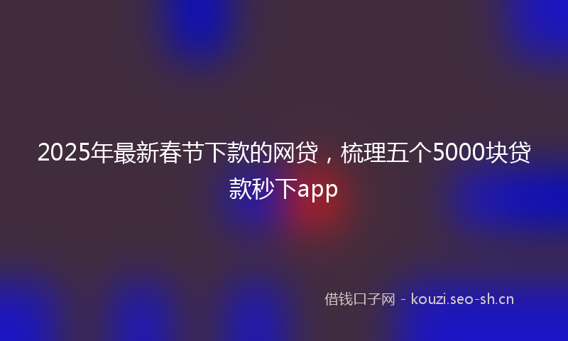 2025年最新春节下款的网贷，梳理五个5000块贷款秒下app