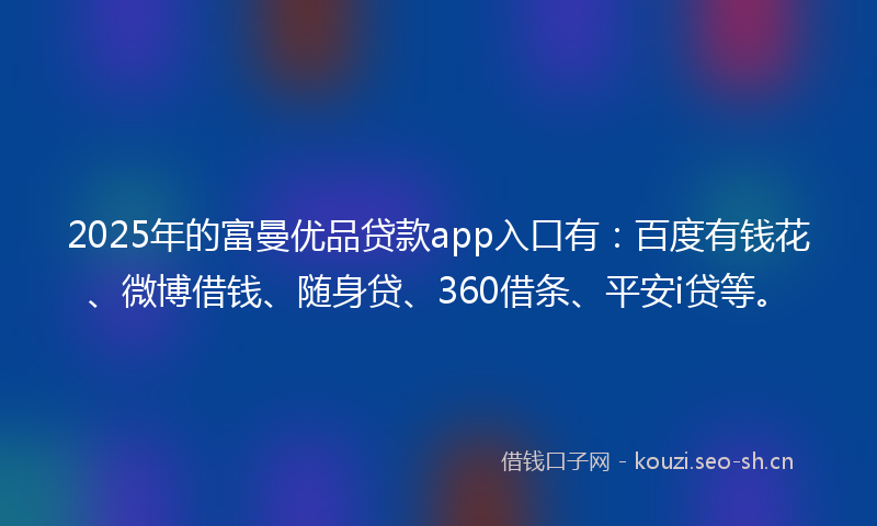 2025年的富曼优品贷款app入口有：百度有钱花、微博借钱、随身贷、360借条、平安i贷等。