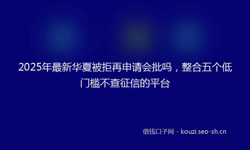 2025年最新华夏被拒再申请会批吗，整合五个低门槛不查征信的平台