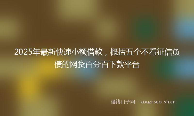 2025年最新快速小额借款，概括五个不看征信负债的网贷百分百下款平台